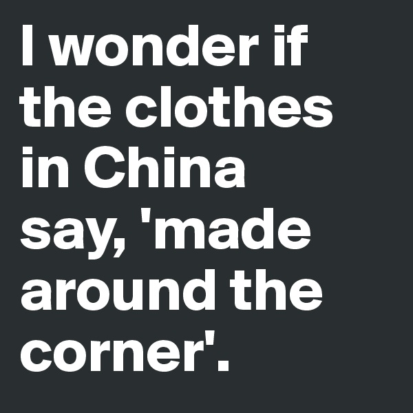 I wonder if the clothes in China 
say, 'made around the corner'.