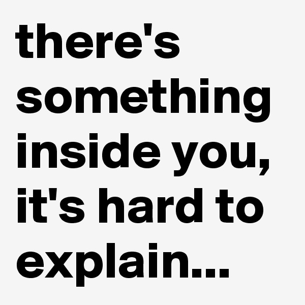 there's something inside you, it's hard to explain...