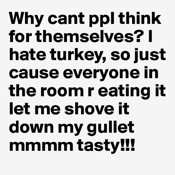 Why cant ppl think for themselves? I hate turkey, so just cause everyone in the room r eating it let me shove it down my gullet mmmm tasty!!! 