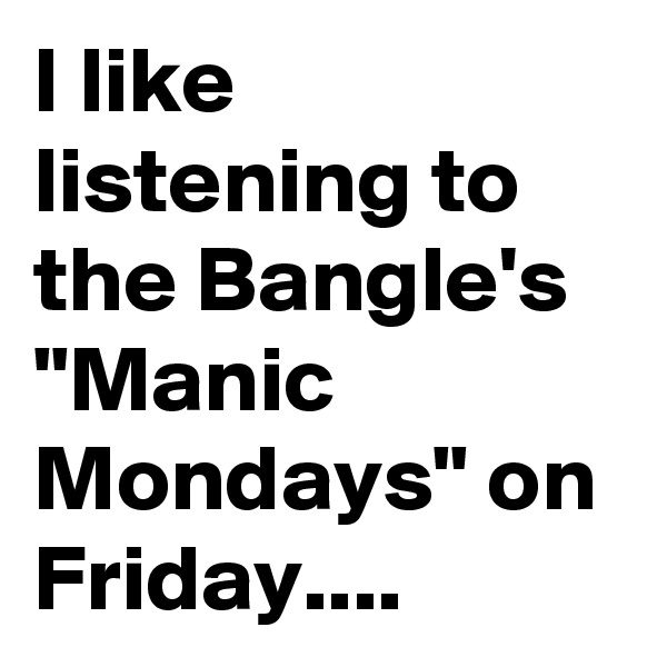 I like listening to the Bangle's "Manic Mondays" on Friday....