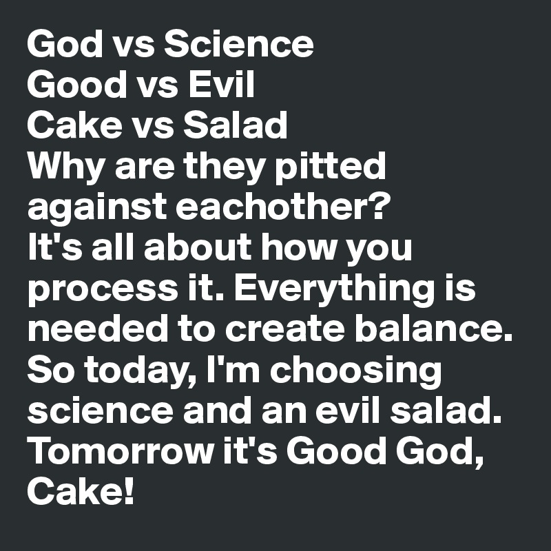 God vs Science
Good vs Evil
Cake vs Salad
Why are they pitted against eachother?
It's all about how you process it. Everything is needed to create balance. So today, I'm choosing science and an evil salad.
Tomorrow it's Good God, Cake! 