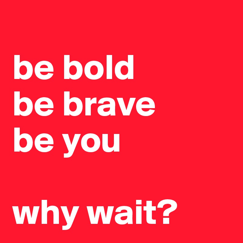 
be bold
be brave
be you

why wait?