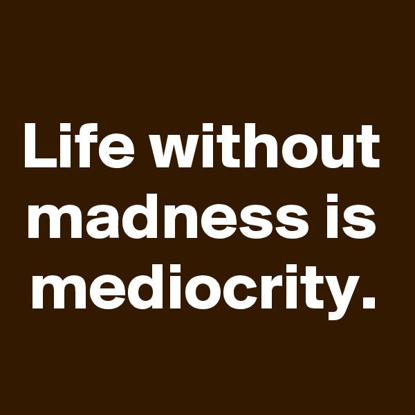 
Life without madness is mediocrity.
