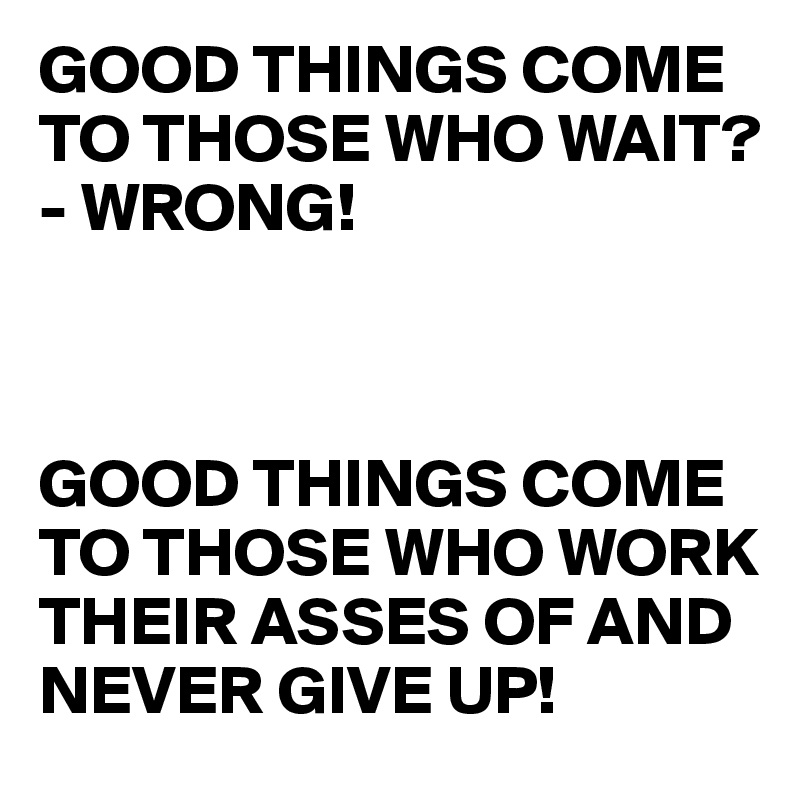 GOOD THINGS COME TO THOSE WHO WAIT? - WRONG!



GOOD THINGS COME TO THOSE WHO WORK THEIR ASSES OF AND NEVER GIVE UP!
