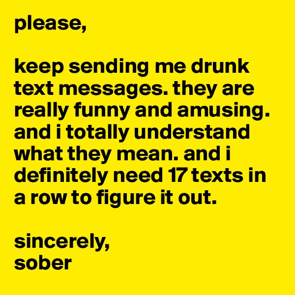 please, 

keep sending me drunk text messages. they are really funny and amusing. and i totally understand what they mean. and i definitely need 17 texts in a row to figure it out.  

sincerely,
sober