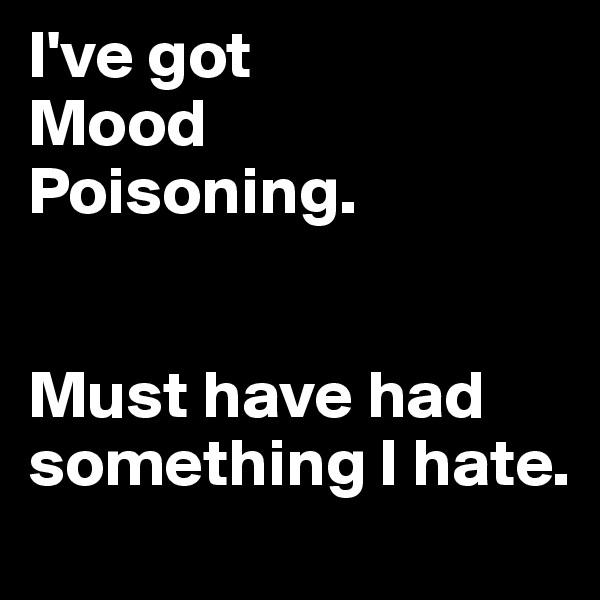 I've got 
Mood
Poisoning.


Must have had something I hate.