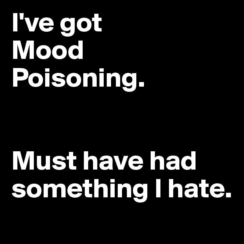 I've got 
Mood
Poisoning.


Must have had something I hate.