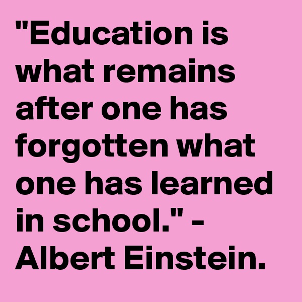 "Education is what remains after one has forgotten what one has learned in school." - Albert Einstein.