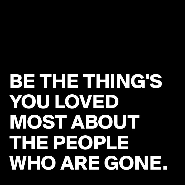 


BE THE THING'S YOU LOVED MOST ABOUT THE PEOPLE WHO ARE GONE.