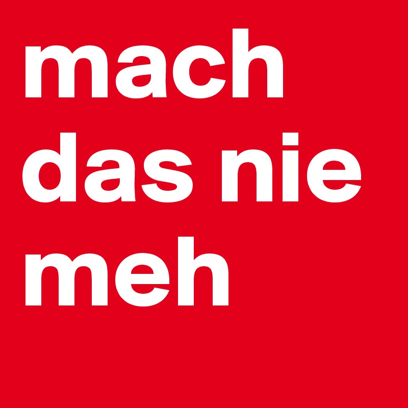 mach das nie meh