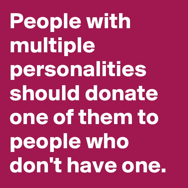 People with multiple personalities should donate one of them to people who don't have one.