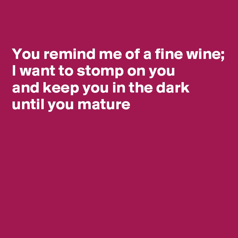 

You remind me of a fine wine;
I want to stomp on you
and keep you in the dark
until you mature





