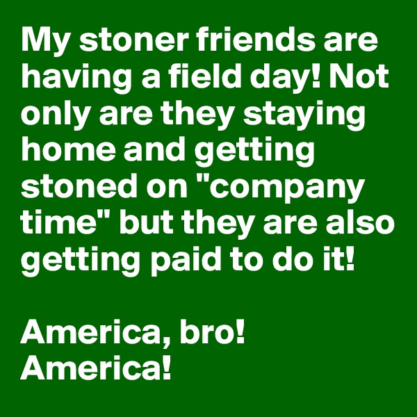 My stoner friends are having a field day! Not only are they staying home and getting stoned on "company time" but they are also getting paid to do it! 

America, bro! America!
