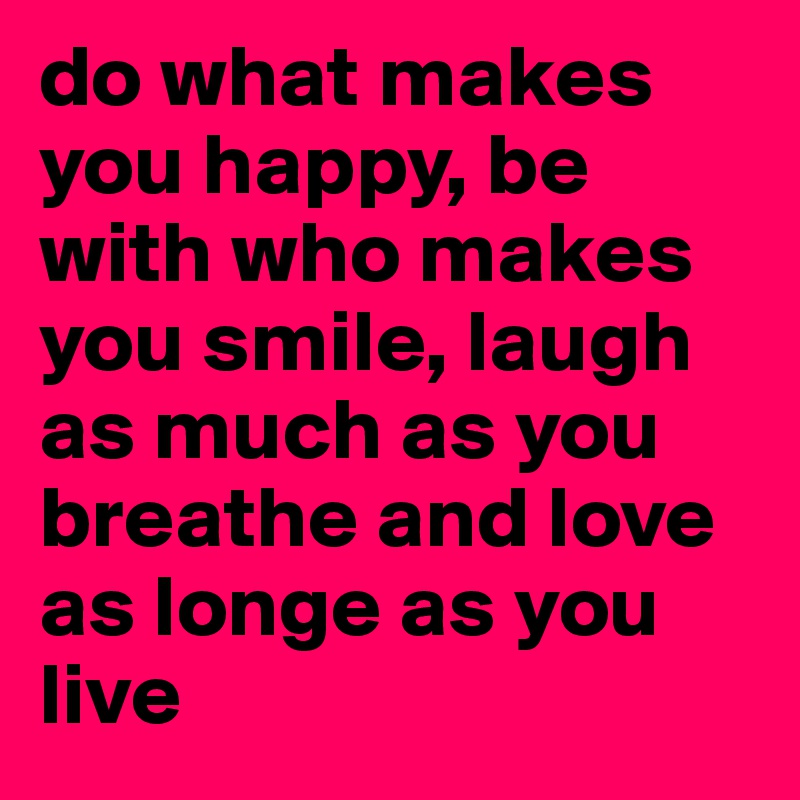 do what makes you happy, be with who makes you smile, laugh as much as you breathe and love as longe as you live