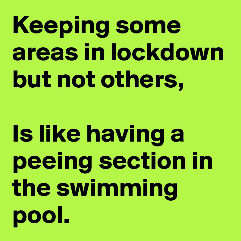 Keeping some areas in lockdown but not others,

Is like having a peeing section in the swimming pool.