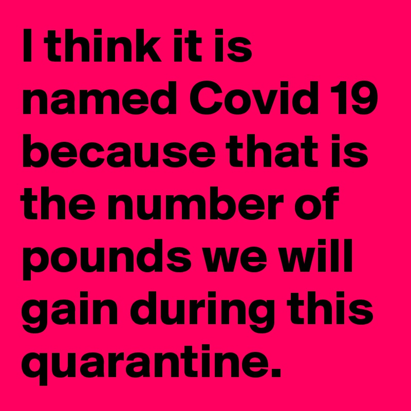 I think it is named Covid 19 because that is the number of pounds we will gain during this quarantine.