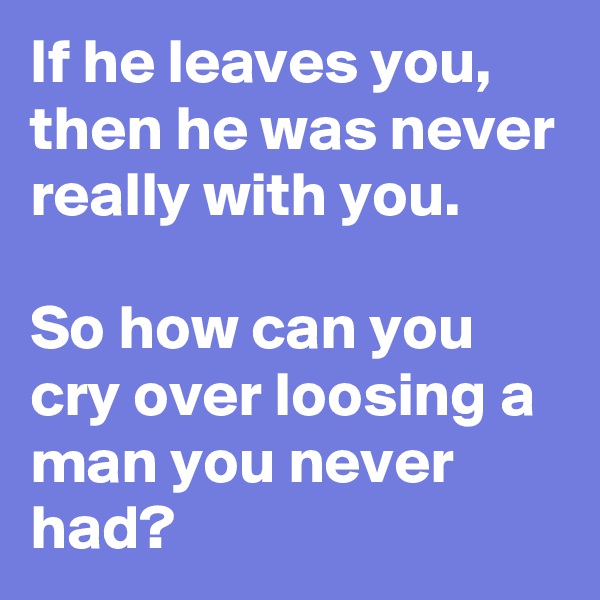 If he leaves you,
then he was never really with you.

So how can you cry over loosing a man you never had?
