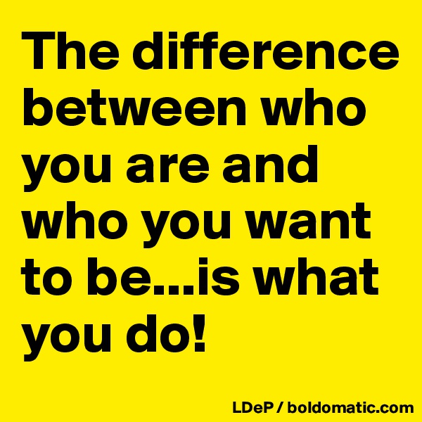 The difference between who you are and who you want to be...is what you do!