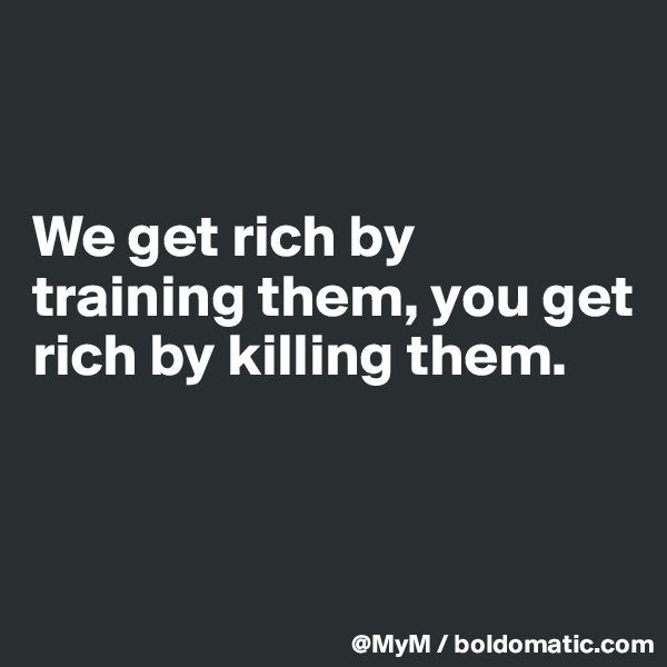 


We get rich by training them, you get rich by killing them.


