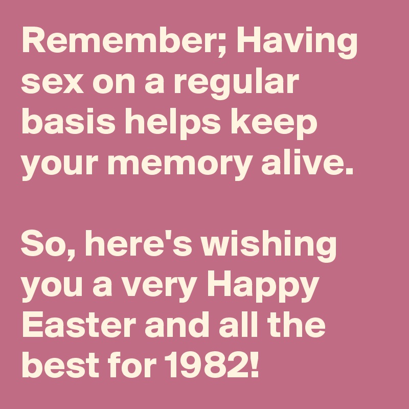 Remember; Having sex on a regular basis helps keep your memory alive.

So, here's wishing you a very Happy Easter and all the best for 1982! 