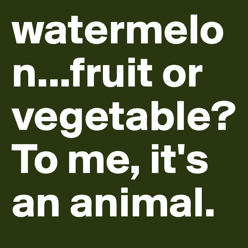 watermelon...fruit or vegetable? To me, it's an animal.