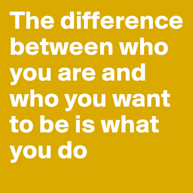 The difference between who you are and who you want to be is what you do