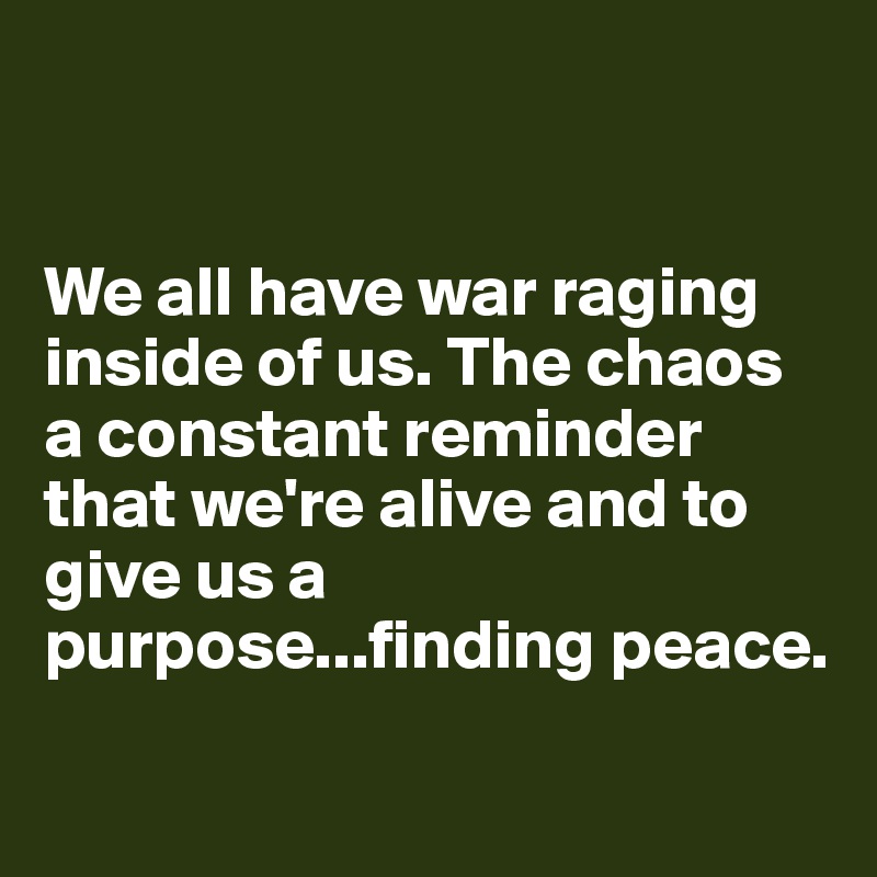 


We all have war raging inside of us. The chaos a constant reminder that we're alive and to give us a purpose...finding peace. 

