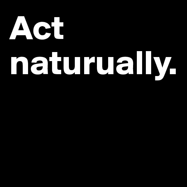 Act
naturually.

