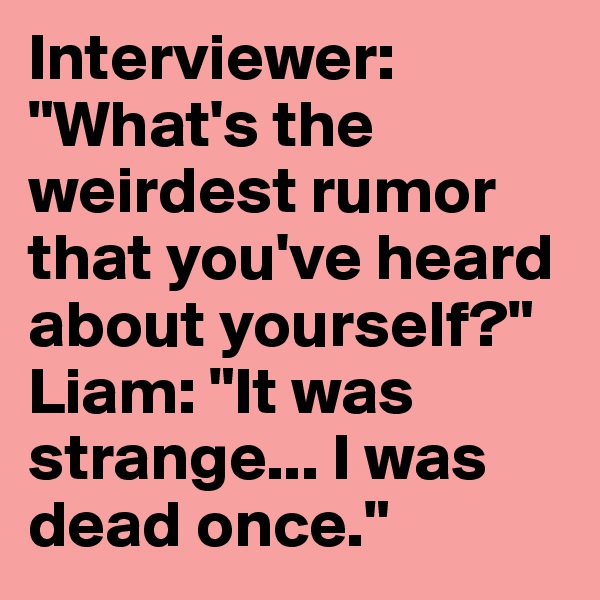 Interviewer: "What's the weirdest rumor that you've heard about yourself?"
Liam: "It was strange... I was dead once."