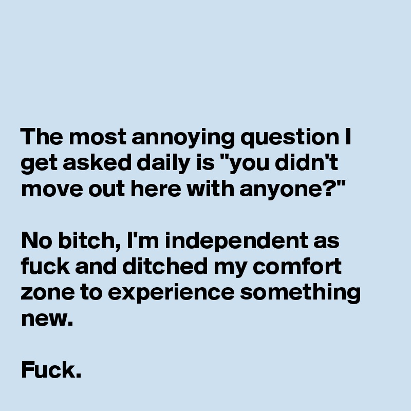 



The most annoying question I get asked daily is "you didn't move out here with anyone?"

No bitch, I'm independent as fuck and ditched my comfort zone to experience something new.

Fuck.