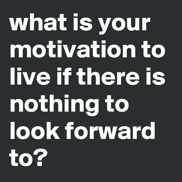 what is your motivation to live if there is nothing to look forward to?