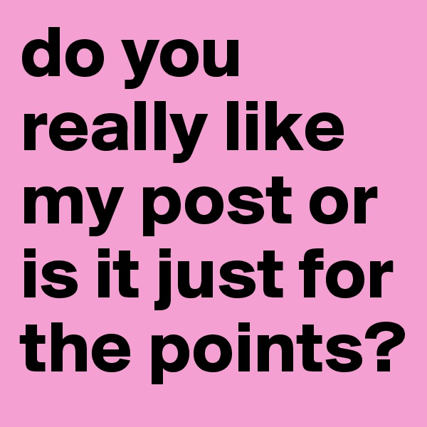 do you really like my post or is it just for the points?