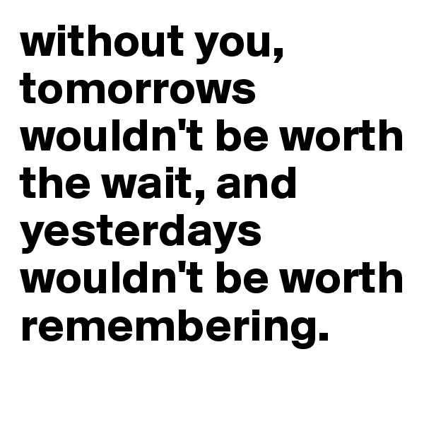 without you, tomorrows wouldn't be worth the wait, and yesterdays wouldn't be worth remembering. 