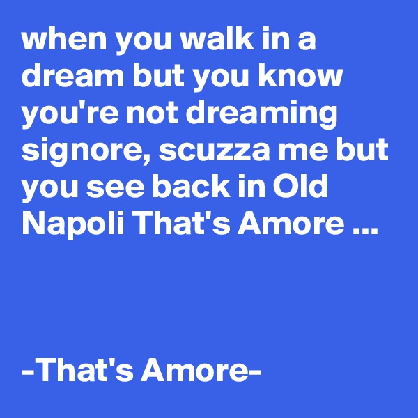 when you walk in a dream but you know you're not dreaming signore, scuzza me but you see back in Old Napoli That's Amore ...



-That's Amore-