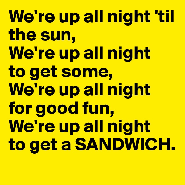 We're up all night 'til the sun,
We're up all night 
to get some,
We're up all night for good fun,
We're up all night 
to get a SANDWICH.