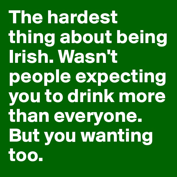 The hardest thing about being Irish. Wasn't people expecting you to drink more than everyone. But you wanting too.