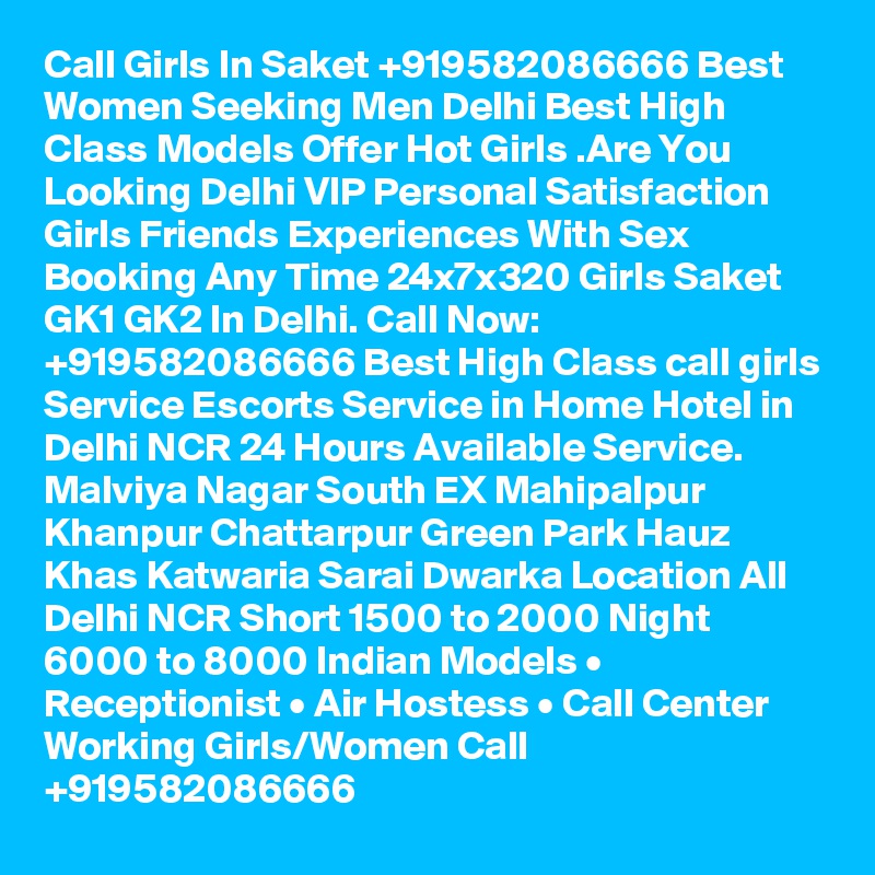 Call Girls In Saket +919582086666 Best Women Seeking Men Delhi Best High Class Models Offer Hot Girls .Are You Looking Delhi VIP Personal Satisfaction Girls Friends Experiences With Sex Booking Any Time 24x7x320 Girls Saket GK1 GK2 In Delhi. Call Now: +919582086666 Best High Class call girls Service Escorts Service in Home Hotel in Delhi NCR 24 Hours Available Service. Malviya Nagar South EX Mahipalpur Khanpur Chattarpur Green Park Hauz Khas Katwaria Sarai Dwarka Location All Delhi NCR Short 1500 to 2000 Night 6000 to 8000 Indian Models • Receptionist • Air Hostess • Call Center Working Girls/Women Call +919582086666 