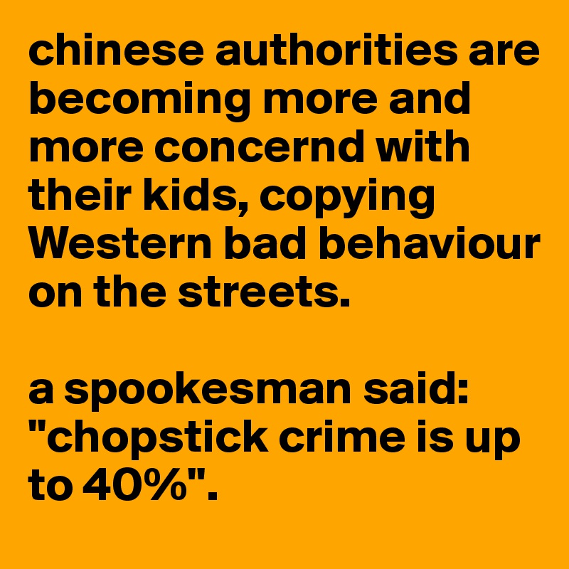 chinese authorities are becoming more and more concernd with their kids, copying Western bad behaviour on the streets.

a spookesman said: ''chopstick crime is up to 40%''.