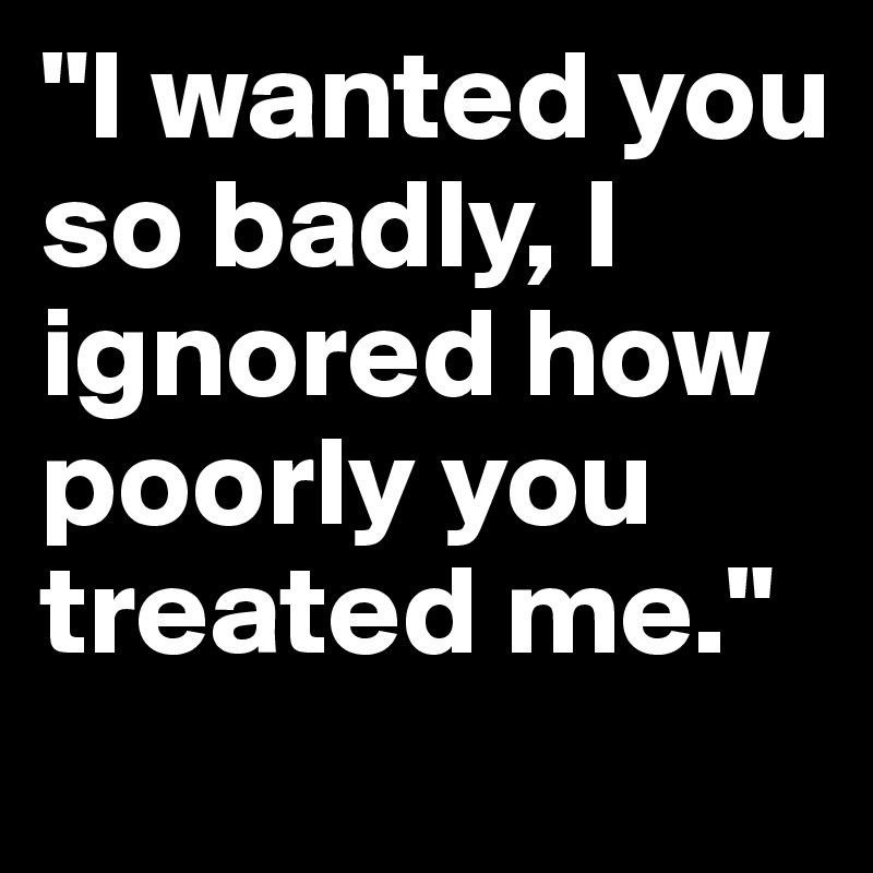 "I wanted you so badly, I ignored how poorly you treated me."