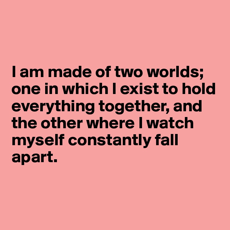 


I am made of two worlds;
one in which I exist to hold everything together, and the other where I watch myself constantly fall apart.


