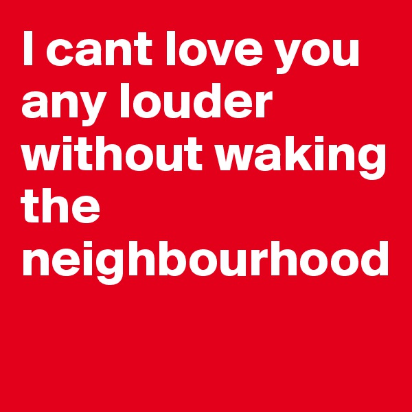 I cant love you any louder without waking the neighbourhood

