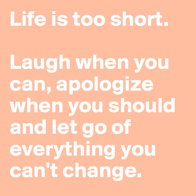 Life is too short.

Laugh when you can, apologize when you should and let go of everything you can't change. 