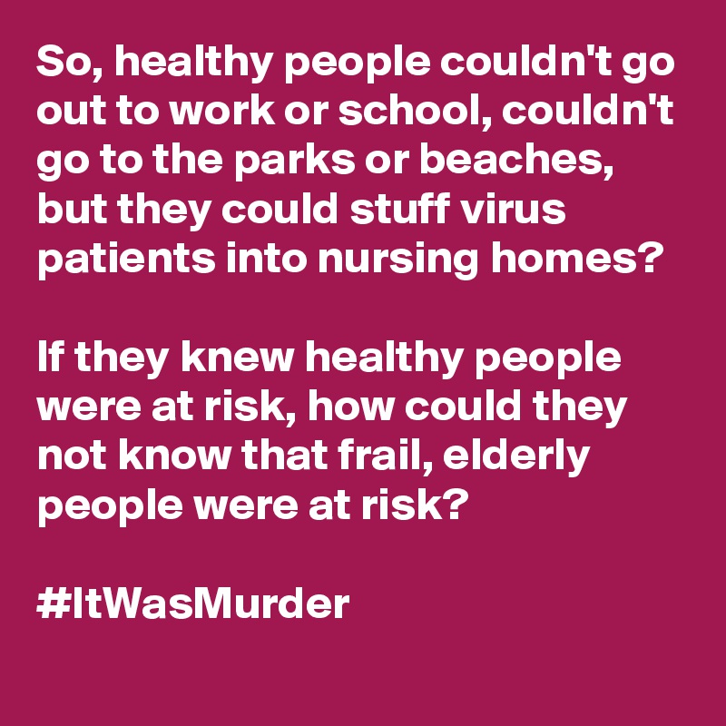 So, healthy people couldn't go out to work or school, couldn't go to the parks or beaches, but they could stuff virus patients into nursing homes?

If they knew healthy people were at risk, how could they not know that frail, elderly people were at risk?

#ItWasMurder