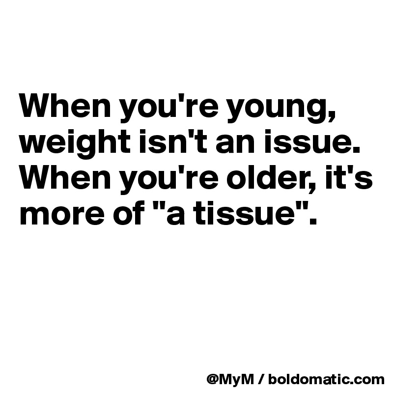 

When you're young, weight isn't an issue.  When you're older, it's more of "a tissue". 


