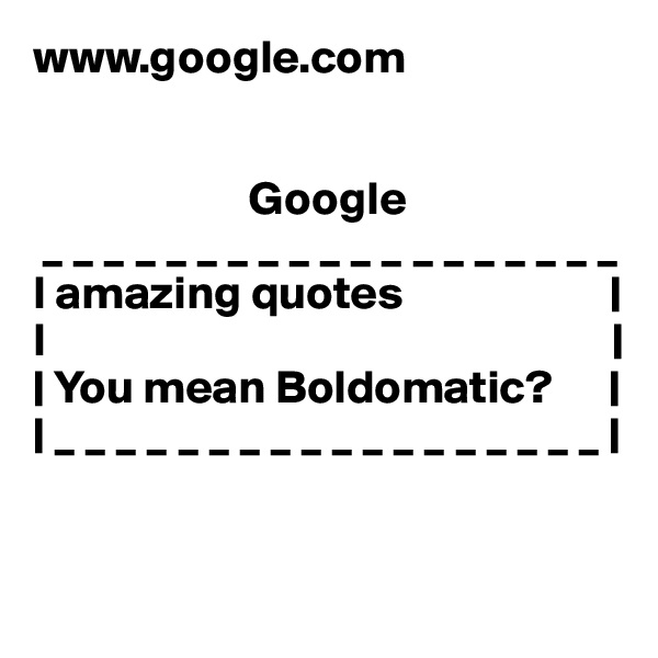 www.google.com


                       Google
 _ _ _ _ _ _ _ _ _ _ _ _ _ _ _ _ _ _ _
I amazing quotes                      |
I                                                            |              
| You mean Boldomatic?      |                                             | _ _ _ _ _ _ _ _ _ _ _ _ _ _ _ _ _ _ |


