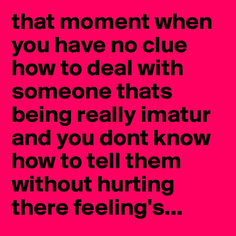 that moment when you have no clue how to deal with someone thats being really imatur and you dont know how to tell them without hurting there feeling's...