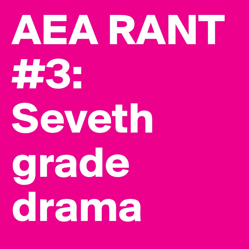 AEA RANT #3:    
Seveth grade drama