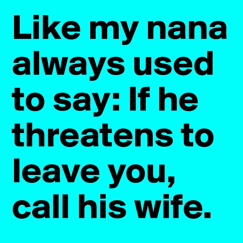 Like my nana always used to say: If he threatens to leave you, call his wife.