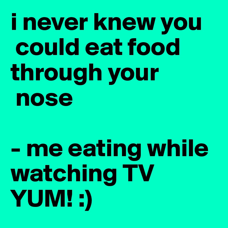 i never knew you 
 could eat food through your 
 nose 

- me eating while watching TV YUM! :)