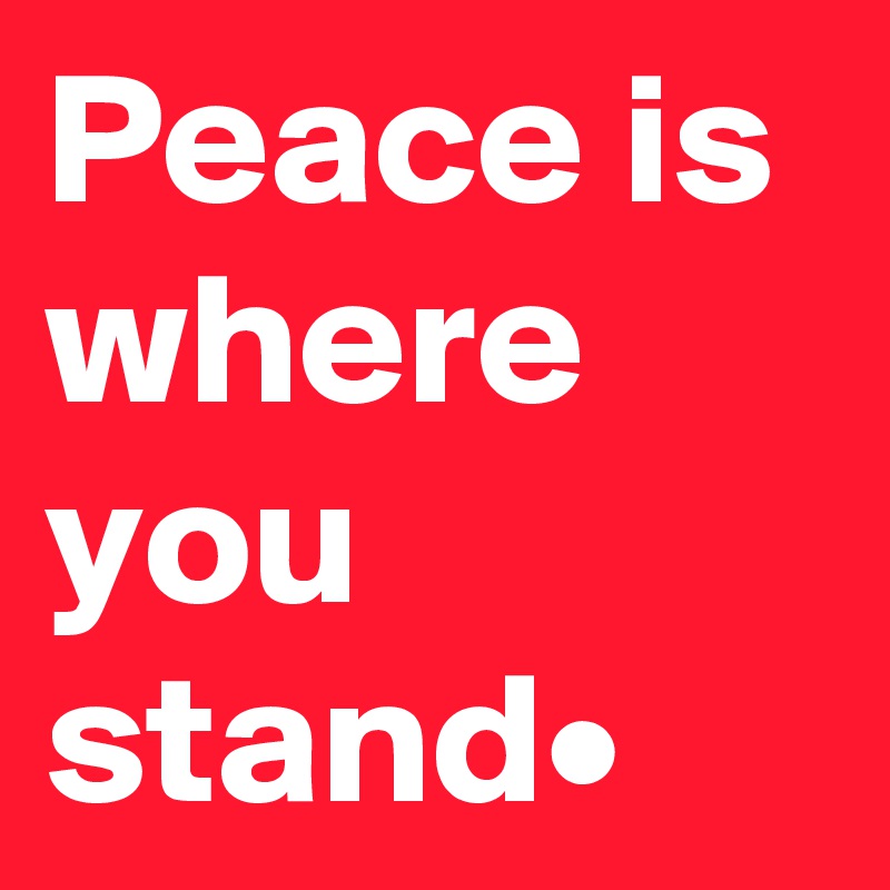 Peace is where you stand•